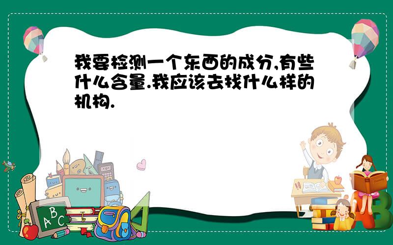 我要检测一个东西的成分,有些什么含量.我应该去找什么样的机构.