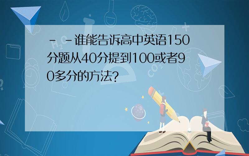 - -谁能告诉高中英语150分题从40分提到100或者90多分的方法?