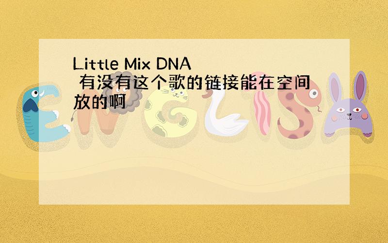 Little Mix DNA 有没有这个歌的链接能在空间放的啊