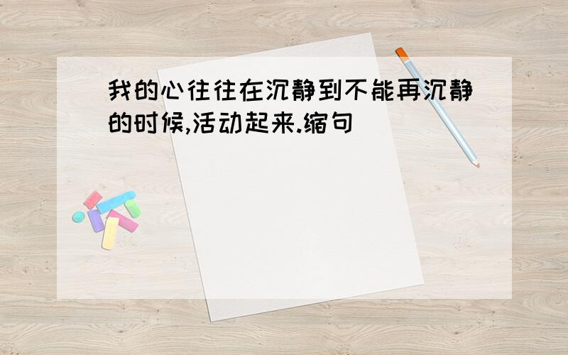 我的心往往在沉静到不能再沉静的时候,活动起来.缩句