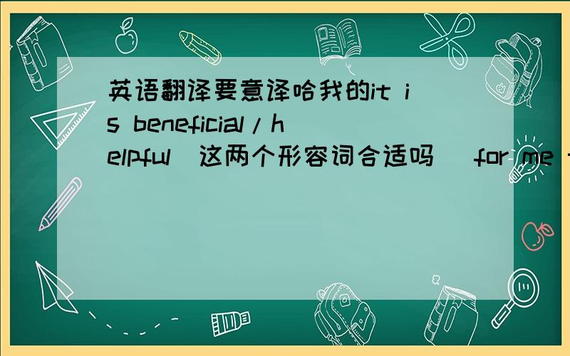 英语翻译要意译哈我的it is beneficial/helpful(这两个形容词合适吗) for me to lear