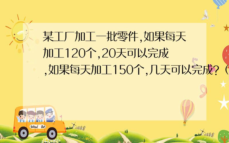 某工厂加工一批零件,如果每天加工120个,20天可以完成,如果每天加工150个,几天可以完成?（用比例方法）