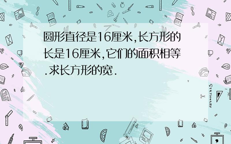 圆形直径是16厘米,长方形的长是16厘米,它们的面积相等.求长方形的宽.