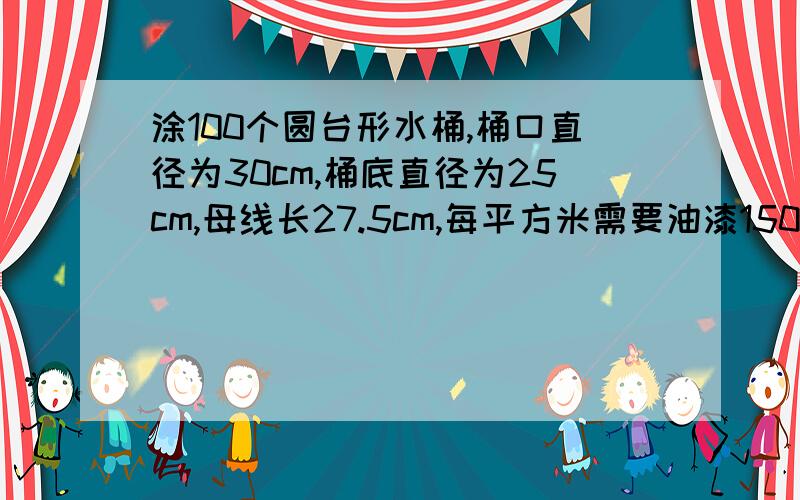 涂100个圆台形水桶,桶口直径为30cm,桶底直径为25cm,母线长27.5cm,每平方米需要油漆150g,需油漆多少