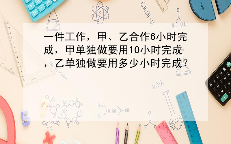 一件工作，甲、乙合作6小时完成，甲单独做要用10小时完成，乙单独做要用多少小时完成？