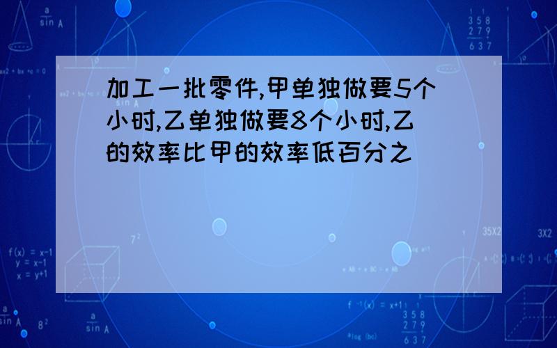 加工一批零件,甲单独做要5个小时,乙单独做要8个小时,乙的效率比甲的效率低百分之