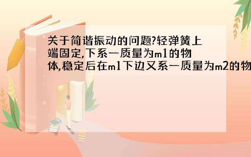 关于简谐振动的问题?轻弹簧上端固定,下系一质量为m1的物体,稳定后在m1下边又系一质量为m2的物体,于是弹簧又伸长了Δx