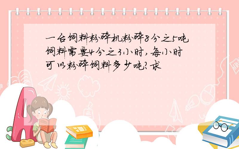 一台饲料粉碎机粉碎8分之5吨饲料需要4分之3小时,每小时可以粉碎饲料多少吨?求