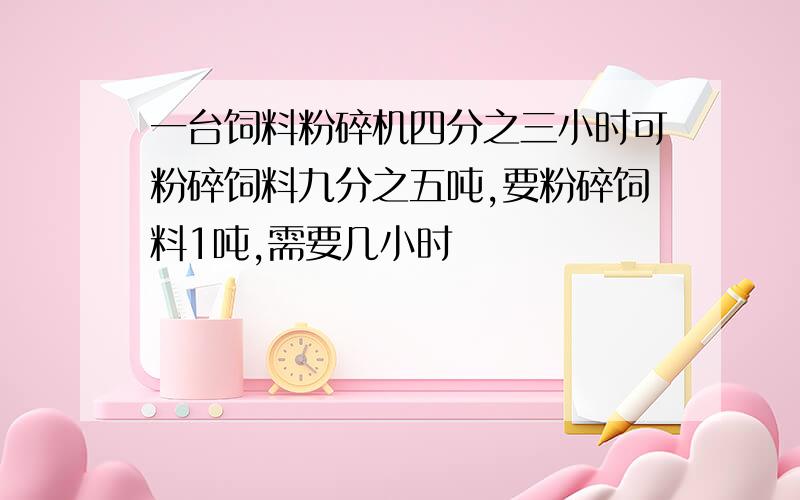 一台饲料粉碎机四分之三小时可粉碎饲料九分之五吨,要粉碎饲料1吨,需要几小时