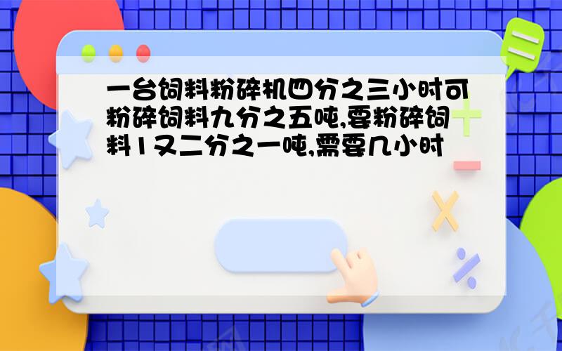 一台饲料粉碎机四分之三小时可粉碎饲料九分之五吨,要粉碎饲料1又二分之一吨,需要几小时