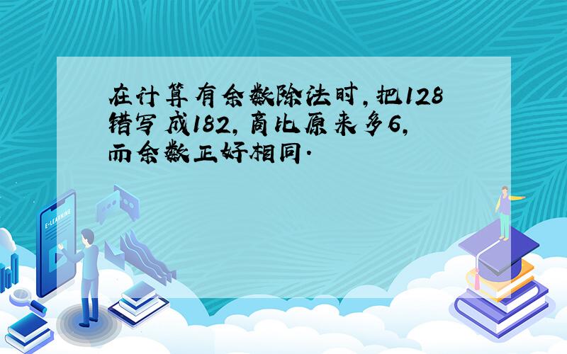 在计算有余数除法时,把128错写成182,商比原来多6,而余数正好相同.