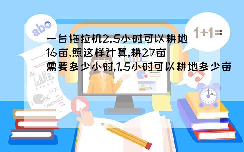 一台拖拉机2.5小时可以耕地16亩,照这样计算,耕27亩需要多少小时,1.5小时可以耕地多少亩