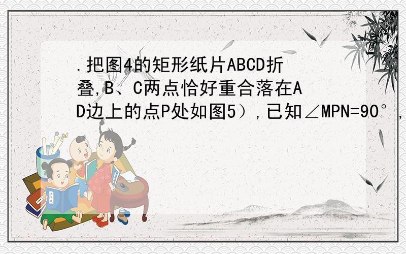 .把图4的矩形纸片ABCD折叠,B、C两点恰好重合落在AD边上的点P处如图5）,已知∠MPN=90°,PM=3,PN=4