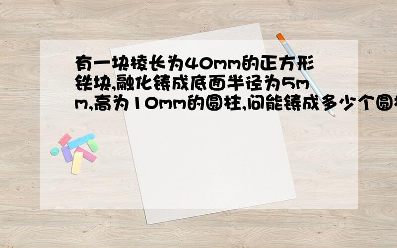 有一块棱长为40mm的正方形铁块,融化铸成底面半径为5mm,高为10mm的圆柱,问能铸成多少个圆柱（π取3.14,精确到