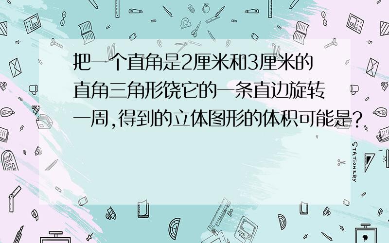 把一个直角是2厘米和3厘米的直角三角形饶它的一条直边旋转一周,得到的立体图形的体积可能是?