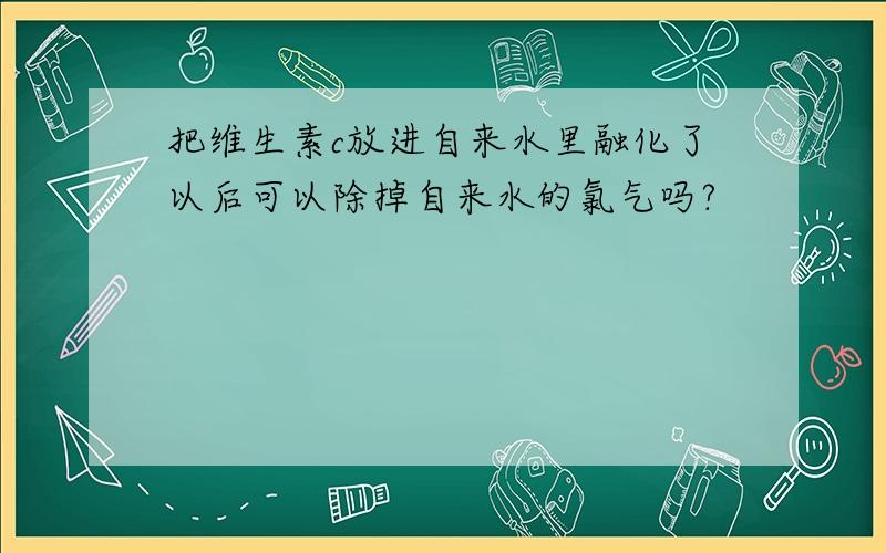 把维生素c放进自来水里融化了以后可以除掉自来水的氯气吗?