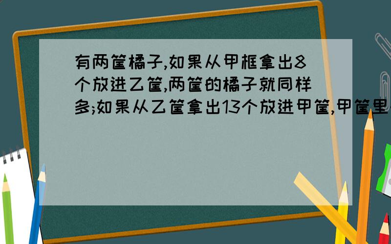 有两筐橘子,如果从甲框拿出8个放进乙筐,两筐的橘子就同样多;如果从乙筐拿出13个放进甲筐,甲筐里的橘子是乙筐的2倍.甲、