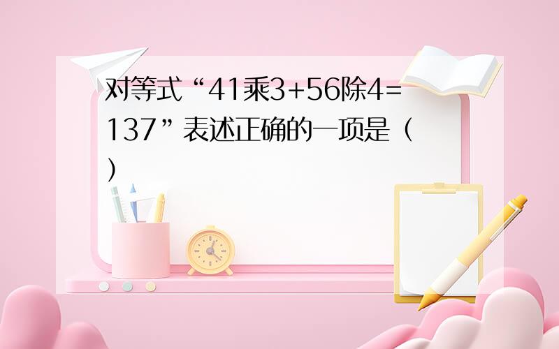 对等式“41乘3+56除4=137”表述正确的一项是（ ）