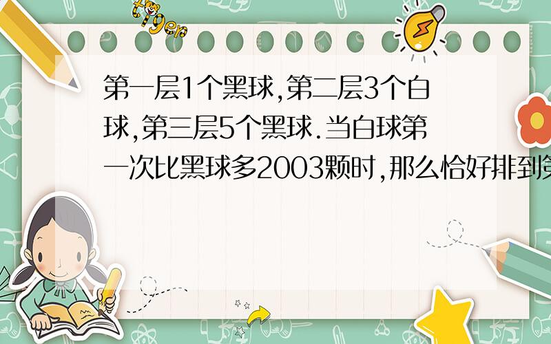 第一层1个黑球,第二层3个白球,第三层5个黑球.当白球第一次比黑球多2003颗时,那么恰好排到第几层的第列