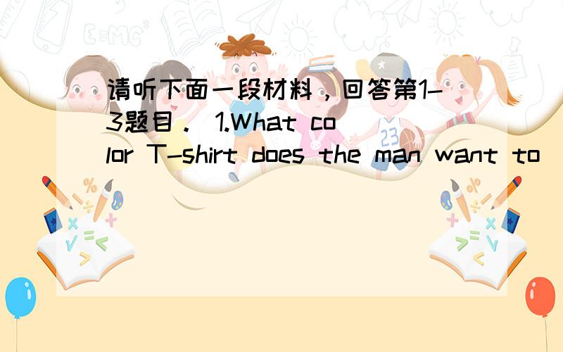 请听下面一段材料，回答第1-3题目。 1.What color T-shirt does the man want to