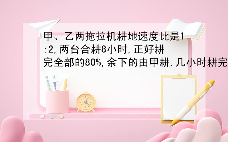 甲、乙两拖拉机耕地速度比是1:2,两台合耕8小时,正好耕完全部的80%,余下的由甲耕,几小时耕完?