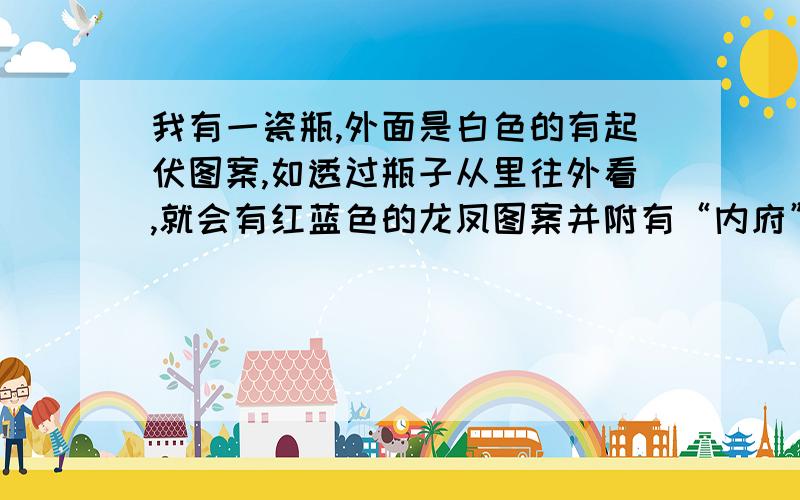 我有一瓷瓶,外面是白色的有起伏图案,如透过瓶子从里往外看,就会有红蓝色的龙凤图案并附有“内府”两字