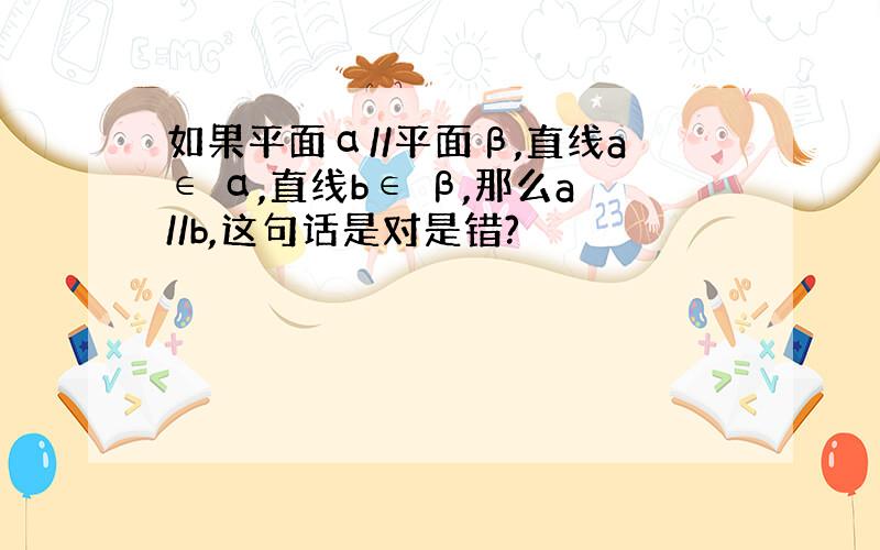 如果平面α//平面β,直线a∈ α,直线b∈ β,那么a//b,这句话是对是错?