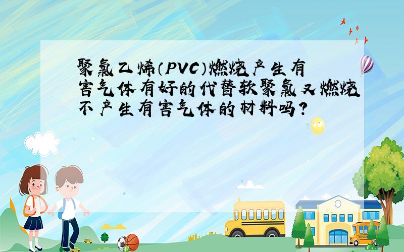 聚氯乙烯（PVC）燃烧产生有害气体有好的代替软聚氯又燃烧不产生有害气体的材料吗?