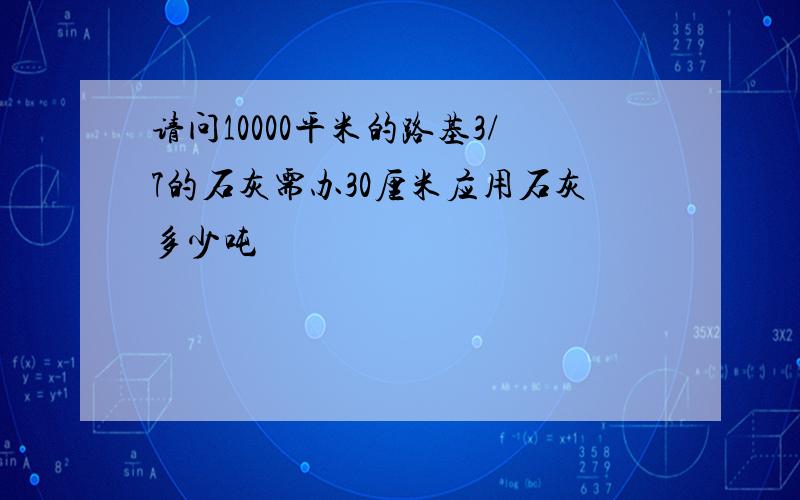 请问10000平米的路基3/7的石灰需办30厘米应用石灰多少吨