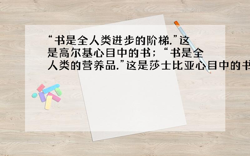 “书是全人类进步的阶梯.”这是高尔基心目中的书；“书是全人类的营养品.”这是莎士比亚心目中的书；“读过一本好书就像交了一