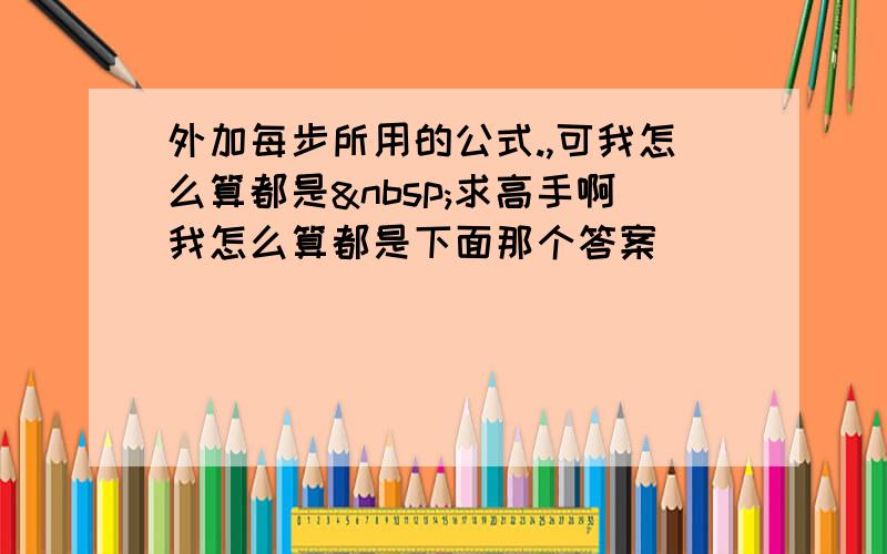 外加每步所用的公式.,可我怎么算都是 求高手啊我怎么算都是下面那个答案