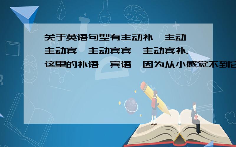 关于英语句型有主动补,主动,主动宾,主动宾宾,主动宾补.这里的补语,宾语,因为从小感觉不到它们的重要性也从不好好听课,所