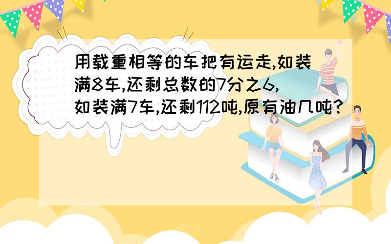 用载重相等的车把有运走,如装满8车,还剩总数的7分之6,如装满7车,还剩112吨,原有油几吨?