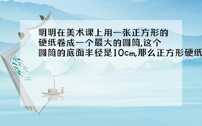 明明在美术课上用一张正方形的硬纸卷成一个最大的圆筒,这个圆筒的底面半径是10cm,那么正方形硬纸的边长是多少cm