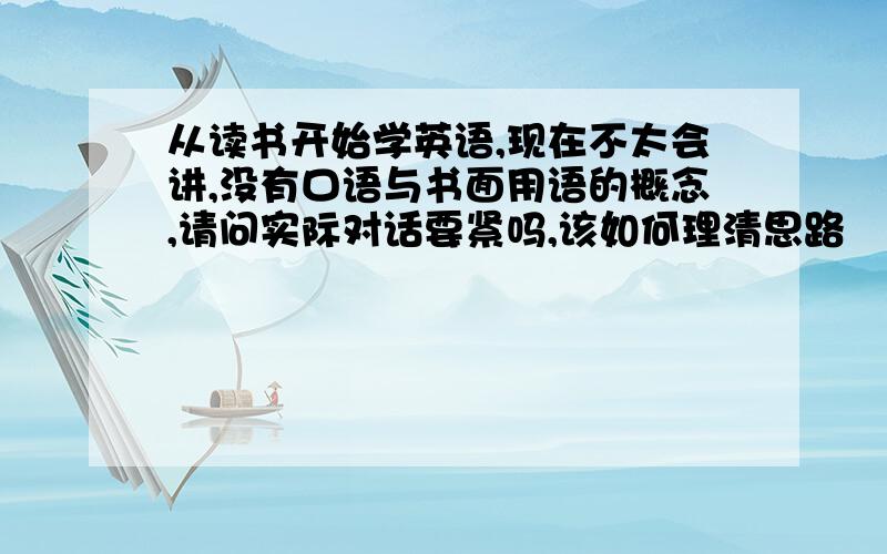 从读书开始学英语,现在不太会讲,没有口语与书面用语的概念,请问实际对话要紧吗,该如何理清思路