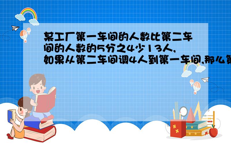 某工厂第一车间的人数比第二车间的人数的5分之4少13人,如果从第二车间调4人到第一车间,那么第一车间的人