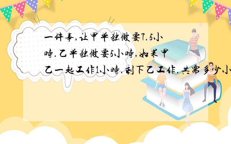 一件事,让甲单独做要7.5小时.乙单独做要5小时,如果甲乙一起工作1小时.剩下乙工作.共需多少小时完成?