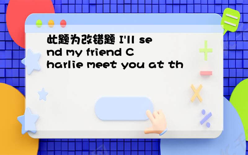 此题为改错题 I'll send my friend Charlie meet you at th