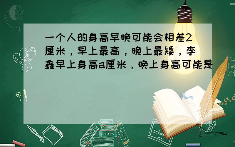 一个人的身高早晚可能会相差2厘米，早上最高，晚上最矮，李鑫早上身高a厘米，晚上身高可能是______厘米．