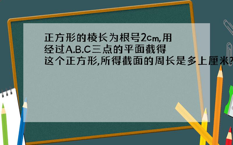 正方形的棱长为根号2cm,用经过A.B.C三点的平面截得这个正方形,所得截面的周长是多上厘米?