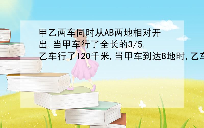 甲乙两车同时从AB两地相对开出,当甲车行了全长的3/5,乙车行了120千米,当甲车到达B地时,乙车距离A地