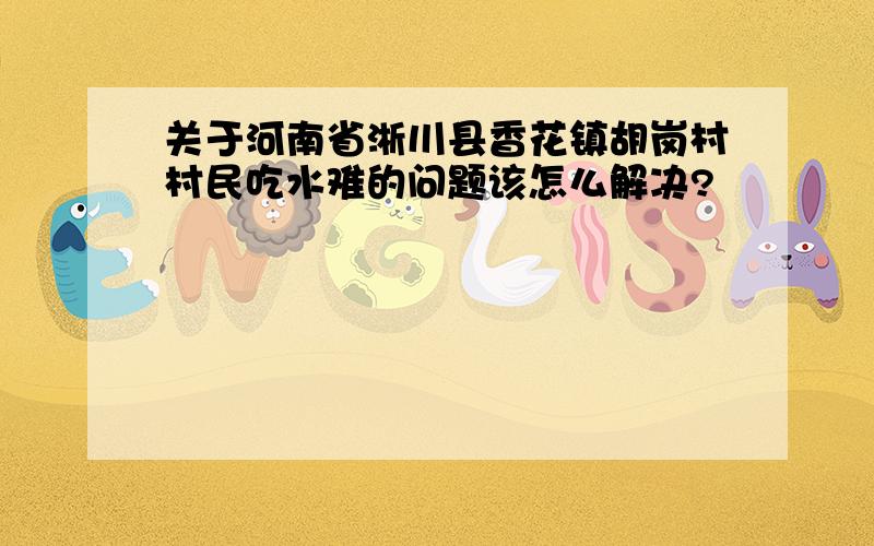 关于河南省淅川县香花镇胡岗村村民吃水难的问题该怎么解决?