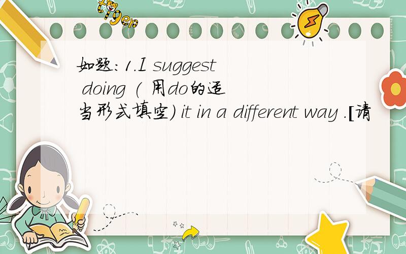 如题：1.I suggest doing ( 用do的适当形式填空) it in a different way .[请