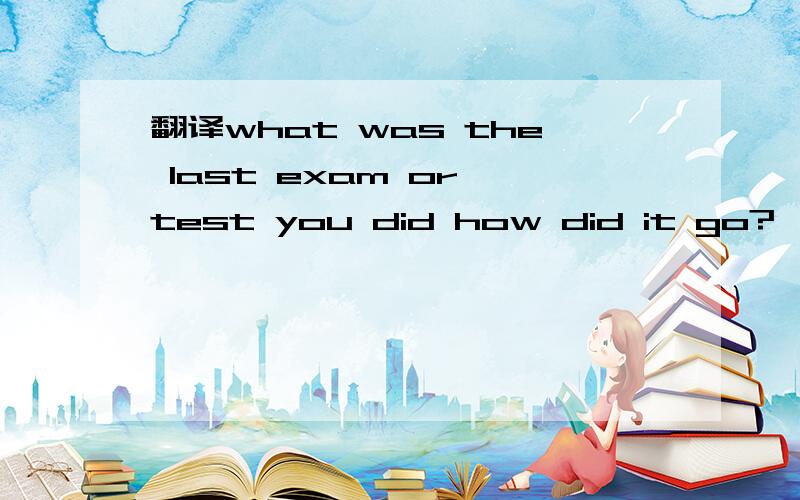 翻译what was the last exam or test you did how did it go?