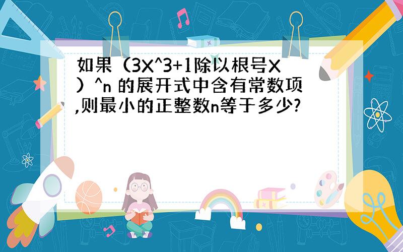 如果（3X^3+1除以根号X）^n 的展开式中含有常数项,则最小的正整数n等于多少?