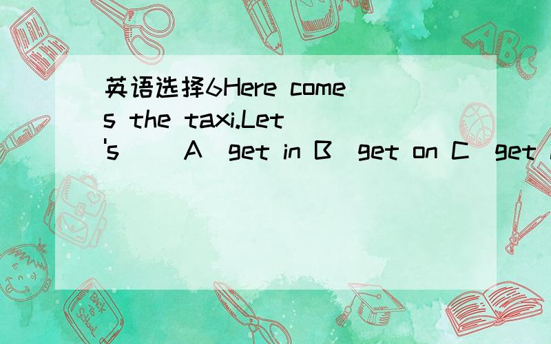 英语选择6Here comes the taxi.Let's( )A)get in B)get on C)get int