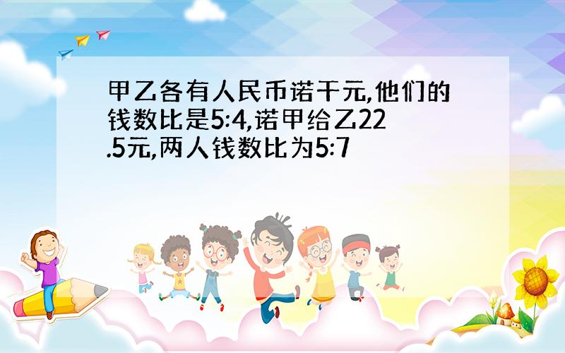 甲乙各有人民币诺干元,他们的钱数比是5:4,诺甲给乙22.5元,两人钱数比为5:7