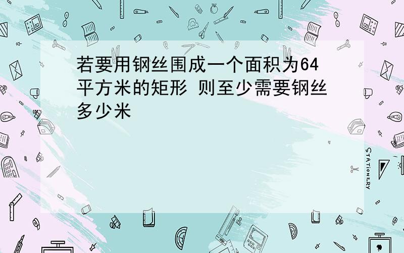 若要用钢丝围成一个面积为64平方米的矩形 则至少需要钢丝多少米