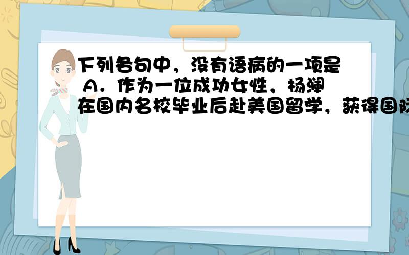 下列各句中，没有语病的一项是 A．作为一位成功女性，杨澜在国内名校毕业后赴美国留学，获得国际传媒专业硕士学位，现在已肩负