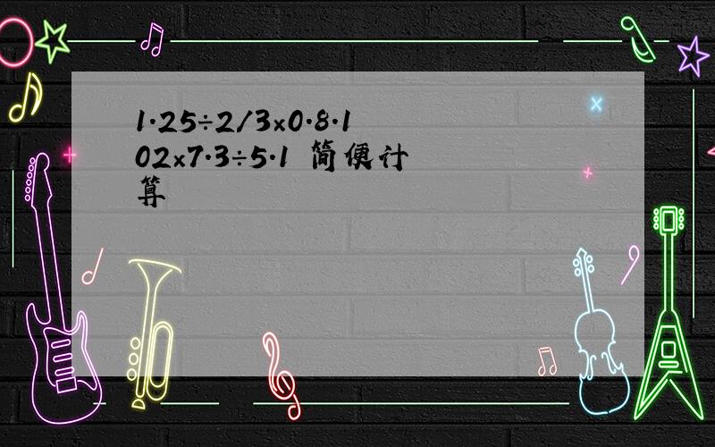 1.25÷2/3×0.8.102×7.3÷5.1 简便计算